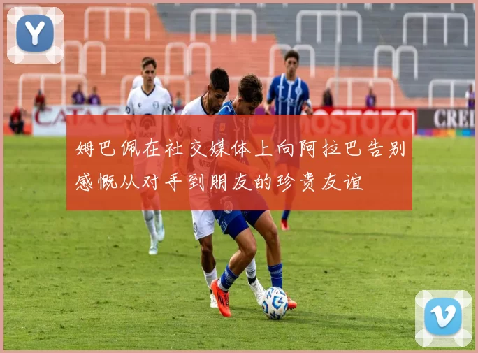 姆巴佩在社交媒体上向阿拉巴告别感慨从对手到朋友的珍贵友谊