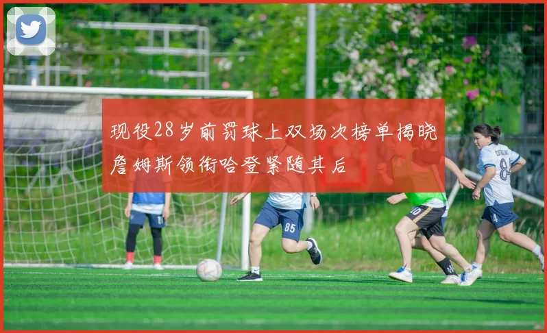 现役28岁前罚球上双场次榜单揭晓詹姆斯领衔哈登紧随其后