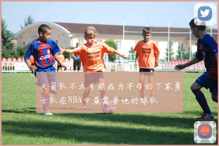 火箭队不太可能成为字母的下家勇士队在NBA中最需要他的球队