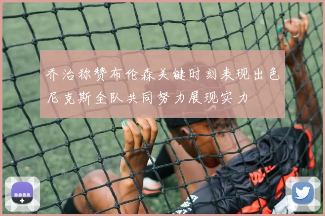 乔治称赞布伦森关键时刻表现出色尼克斯全队共同努力展现实力