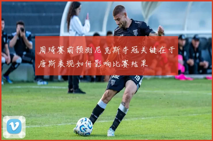 周琦赛前预测尼克斯夺冠关键在于唐斯表现如何影响比赛结果