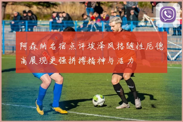 阿森纳名宿点评埃泽风格随性厄德高展现更强拼搏精神与活力