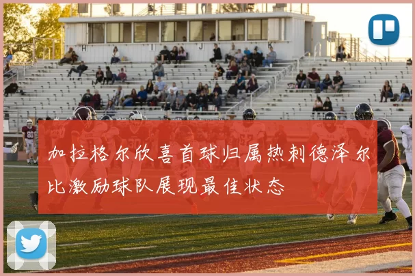 加拉格尔欣喜首球归属热刺德泽尔比激励球队展现最佳状态