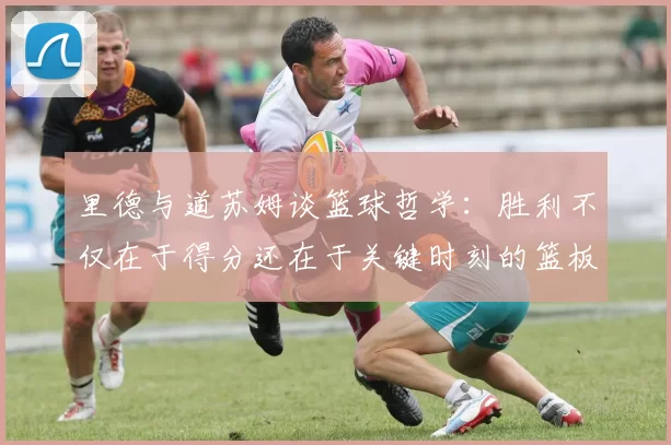 里德与道苏姆谈篮球哲学：胜利不仅在于得分还在于关键时刻的篮板球