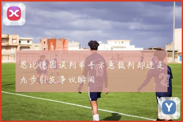 恩比德因误判举手示意裁判却连走九步引发争议瞬间