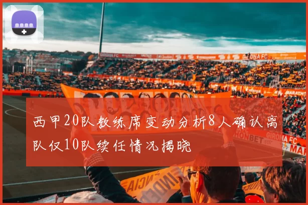西甲20队教练席变动分析8人确认离队仅10队续任情况揭晓